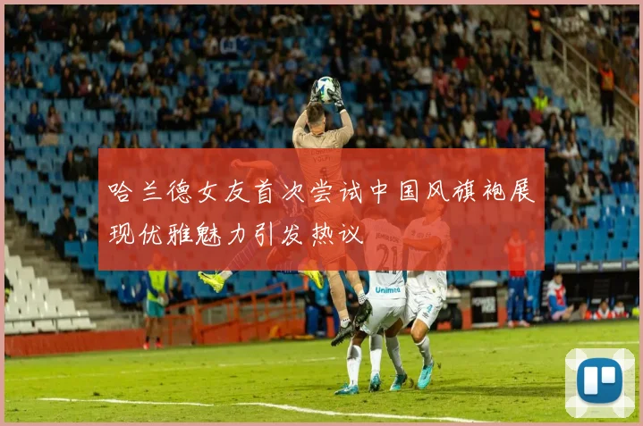 哈兰德女友首次尝试中国风旗袍展现优雅魅力引发热议