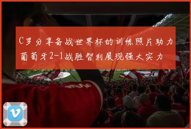 C罗分享备战世界杯的训练照片助力葡萄牙2-1战胜智利展现强大实力