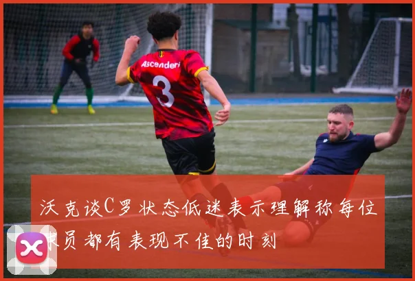 沃克谈C罗状态低迷表示理解称每位球员都有表现不佳的时刻