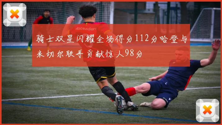 骑士双星闪耀全场得分112分哈登与米切尔联手贡献惊人98分