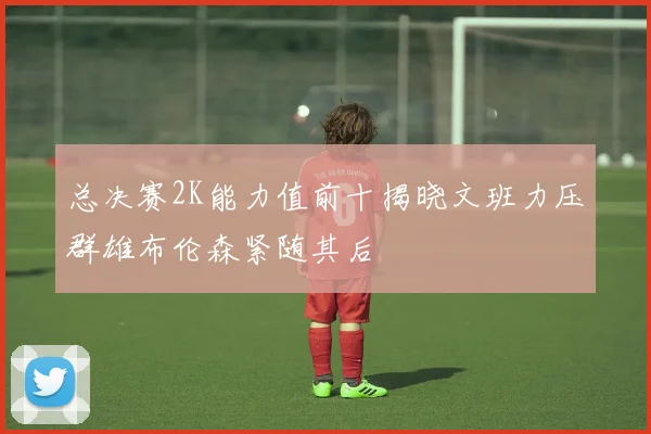 总决赛2K能力值前十揭晓文班力压群雄布伦森紧随其后