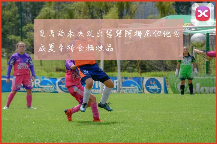 皇马尚未决定出售楚阿梅尼但他或成夏季转会牺牲品