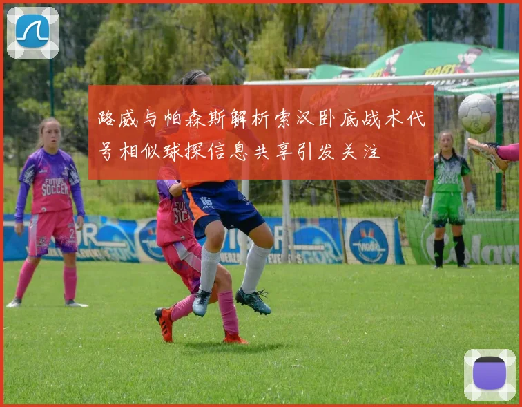 路威与帕森斯解析索汉卧底战术代号相似球探信息共享引发关注