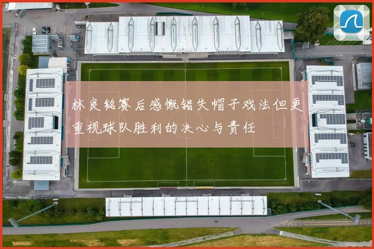 林良铭赛后感慨错失帽子戏法但更重视球队胜利的决心与责任