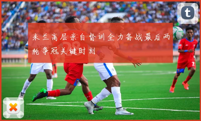 米兰高层亲自督训全力备战最后两轮争冠关键时刻
