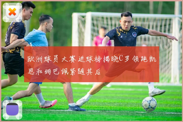 欧洲球员大赛进球榜揭晓C罗领跑凯恩和姆巴佩紧随其后